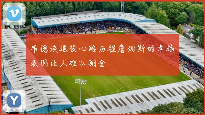 韦德谈退役心路历程詹姆斯的卓越表现让人难以割舍