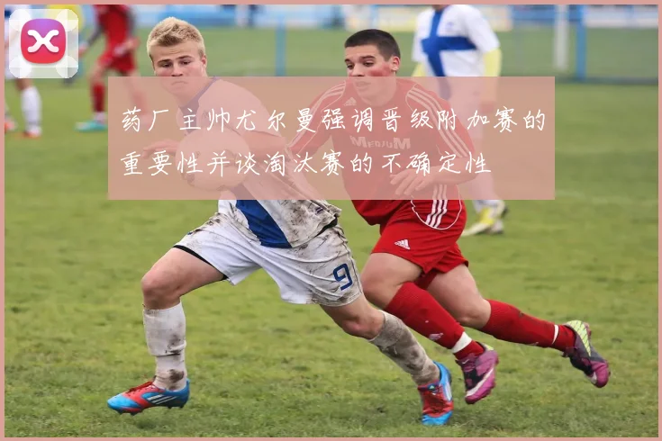 药厂主帅尤尔曼强调晋级附加赛的重要性并谈淘汰赛的不确定性