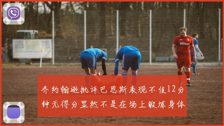 乔约翰逊批评巴恩斯表现不佳12分钟无得分显然不是在场上锻炼身体