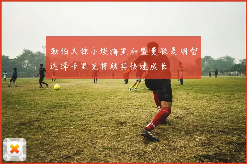 勒伯夫称小埃梅里加盟曼联是明智选择卡里克将助其快速成长