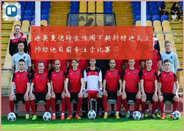 迪奥曼德转会传闻不断科特迪瓦主帅称他目前专注于比赛