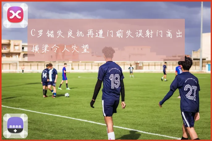 C罗错失良机再遭门前失误射门高出横梁令人失望