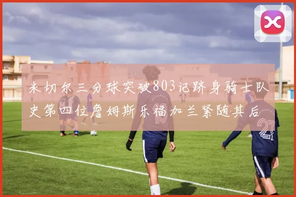 米切尔三分球突破803记跻身骑士队史第四位詹姆斯乐福加兰紧随其后