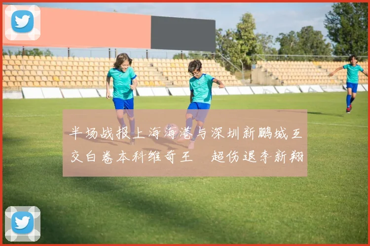 半场战报上海海港与深圳新鹏城互交白卷本科维奇王燊超伤退李新翔错失良机