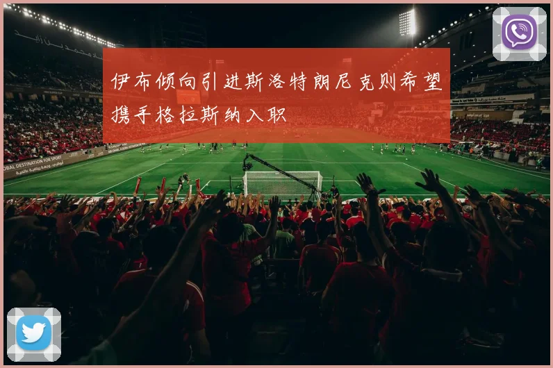 伊布倾向引进斯洛特朗尼克则希望携手格拉斯纳入职