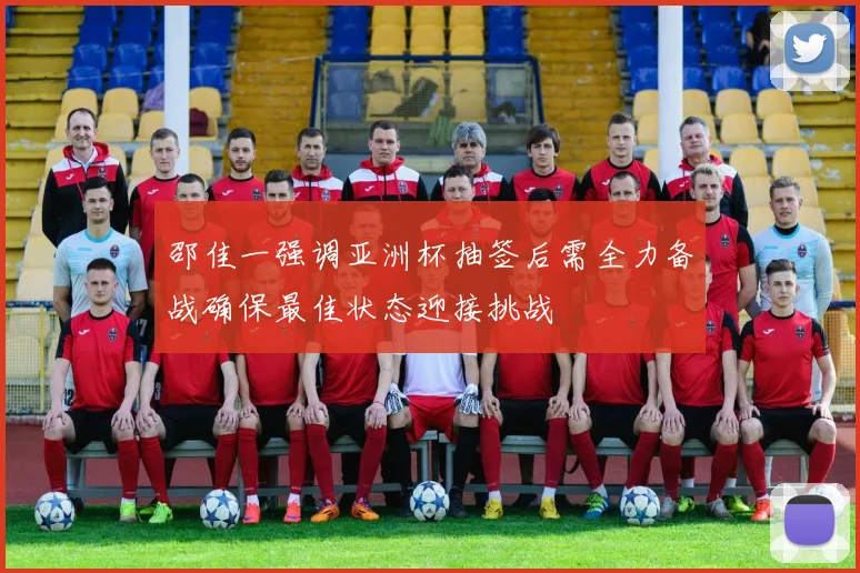 邵佳一强调亚洲杯抽签后需全力备战确保最佳状态迎接挑战