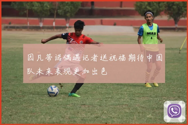 因凡蒂诺偶遇记者送祝福期待中国队未来表现更加出色