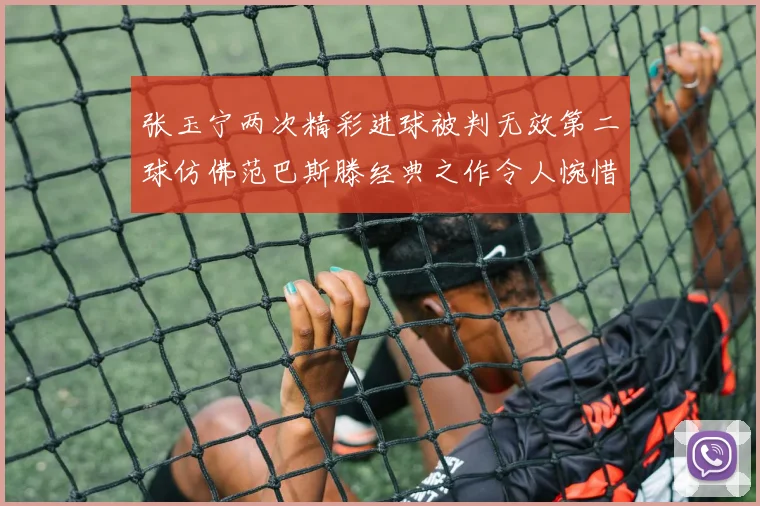 张玉宁两次精彩进球被判无效第二球仿佛范巴斯滕经典之作令人惋惜