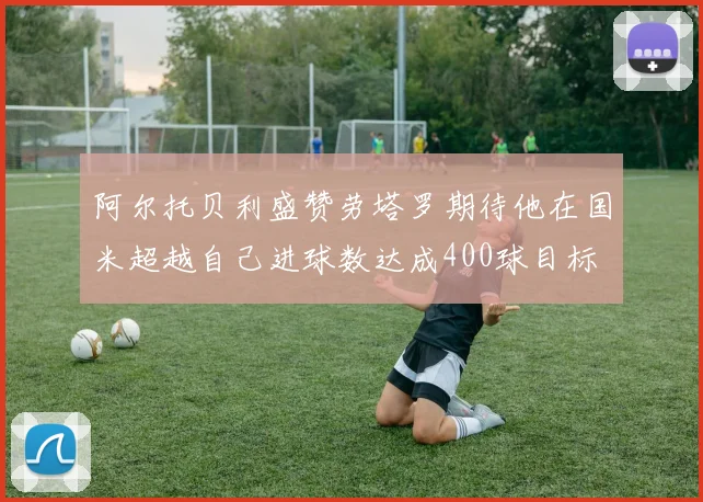 阿尔托贝利盛赞劳塔罗期待他在国米超越自己进球数达成400球目标