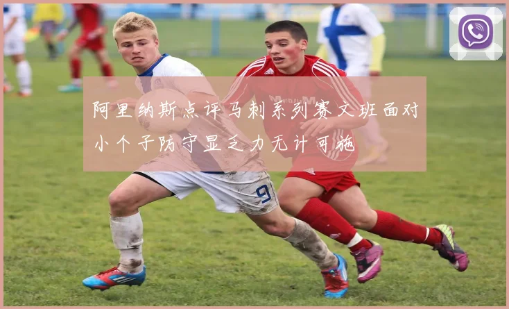 阿里纳斯点评马刺系列赛文班面对小个子防守显乏力无计可施
