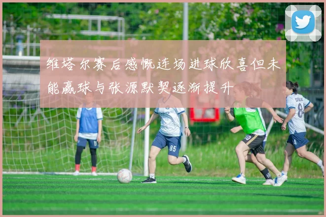 维塔尔赛后感慨连场进球欣喜但未能赢球与张源默契逐渐提升