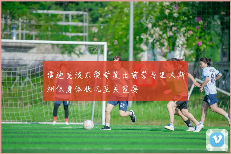 雷迪克谈东契奇复出前景与里夫斯相似身体状况至关重要